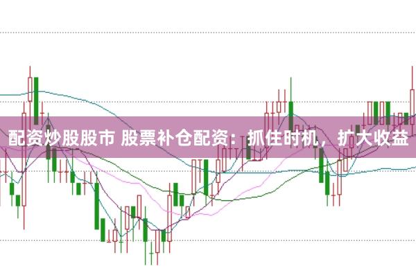配资炒股股市 股票补仓配资：抓住时机，扩大收益