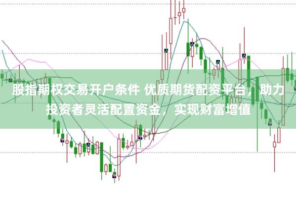 股指期权交易开户条件 优质期货配资平台，助力投资者灵活配置资金，实现财富增值