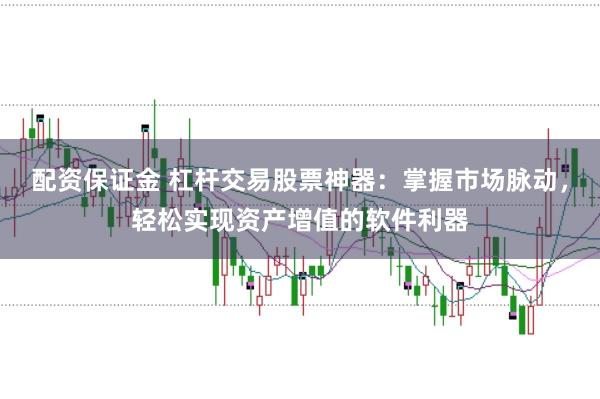 配资保证金 杠杆交易股票神器：掌握市场脉动，轻松实现资产增值的软件利器