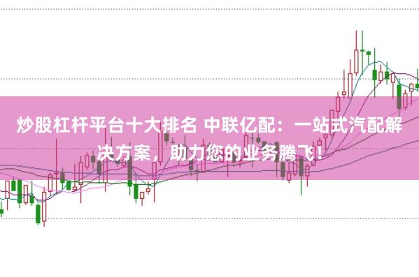 炒股杠杆平台十大排名 中联亿配：一站式汽配解决方案，助力您的业务腾飞！